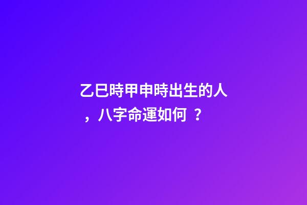 乙巳時甲申時出生的人，八字命運如何？